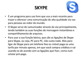 SKYPE É um programa para uso livre que usa a mais recente para trazer e oferecer uma comunicação de alta qualidade via voz para pessoas ao redor do mundo. O Skype serve de comunicador através da voz principalmente, tendo também as suas funções de mensagem instantânea e compartilhamento de arquivos. Para usar a sua função básica, que são as ligações de Skype para Skype, ou seja, PC para PC, não custa nada. Mas para ligar do Skype para um telefone fixo ou móvel paga-se uma tarifa por minuto apenas, em que você compra créditos e vai usando-os de acordo com as ligações que fizer, como num celular pré-pago. 