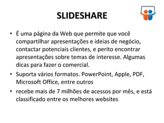 SLIDESHARE É uma página da Web que permite que você compartilhar apresentações e ideias de negócio, contactar potenciais clientes, e perito encontrar apresentações sobre temas de interesse. Algumas dicas para fazer o comercial. Suporta vários formatos. PowerPoint, Apple, PDF, Microsoft Office, entre outros recebe mais de 7 milhões de acessos por mês, e está classificado entre os melhores websites 