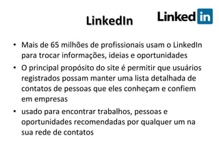 LinkedIn Mais de 65 milhões de profissionais usam o LinkedIn para trocar informações, ideias e oportunidades O principal propósito do site é permitir que usuários registrados possam manter uma lista detalhada de contatos de pessoas que eles conheçam e confiem em empresas usado para encontrar trabalhos, pessoas e oportunidades recomendadas por qualquer um na sua rede de contatos 