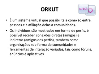 ORKUT È um sistema virtual que possibilita a conexão entre pessoas e a afiliação delas a comunidades.  Os indivíduos são mostrados em forma de perfis, é possível receber conexões diretas (amigos) e indiretas (amigos dos perfis), também como organizações sob forma de comunidades e  ferramentas de interação variadas, tais como fóruns, anúncios e aplicativos 