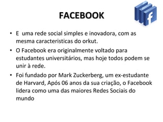 FACEBOOK E  uma rede social simples e inovadora, com as mesma caracteristicas do orkut. O Facebook era originalmente voltado para estudantes universitários, mas hoje todos podem se unir à rede. Foi fundado por Mark Zuckerberg, um ex-estudante de Harvard, Após 06 anos da sua criação, o Facebook lidera como uma das maiores Redes Sociais do mundo 