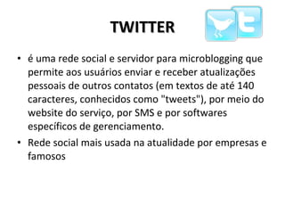 TWITTER é uma rede social e servidor para microblogging que permite aos usuários enviar e receber atualizações pessoais de outros contatos (em textos de até 140 caracteres, conhecidos como "tweets"), por meio do website do serviço, por SMS e por softwares específicos de gerenciamento. Rede social mais usada na atualidade por empresas e famosos  