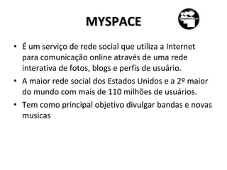 MYSPACE É um serviço de rede social que utiliza a Internet para comunicação online através de uma rede interativa de fotos, blogs e perfis de usuário. A maior rede social dos Estados Unidos e a 2º maior do mundo com mais de 110 milhões de usuários. Tem como principal objetivo divulgar bandas e novas musicas 