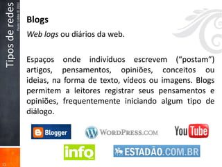 Tipos de redes
                  Paulo Cobbe © 2012
                                       Blogs
                                       Web logs ou diários da web.

                                       Espaços onde indivíduos escrevem (“postam”)
                                       artigos, pensamentos, opiniões, conceitos ou
                                       ideias, na forma de texto, vídeos ou imagens. Blogs
                                       permitem a leitores registrar seus pensamentos e
                                       opiniões, frequentemente iniciando algum tipo de
                                       diálogo.




11
 