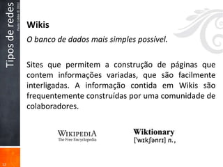 Tipos de redes
                  Paulo Cobbe © 2012

                                       Wikis
                                       O banco de dados mais simples possível.

                                       Sites que permitem a construção de páginas que
                                       contem informações variadas, que são facilmente
                                       interligadas. A informação contida em Wikis são
                                       frequentemente construídas por uma comunidade de
                                       colaboradores.




12
 