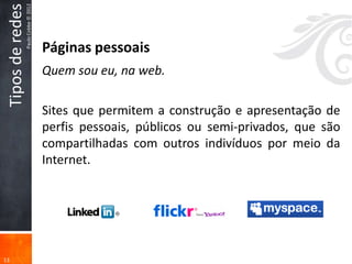 Tipos de redes
                  Paulo Cobbe © 2012



                                       Páginas pessoais
                                       Quem sou eu, na web.

                                       Sites que permitem a construção e apresentação de
                                       perfis pessoais, públicos ou semi-privados, que são
                                       compartilhadas com outros indivíduos por meio da
                                       Internet.




13
 