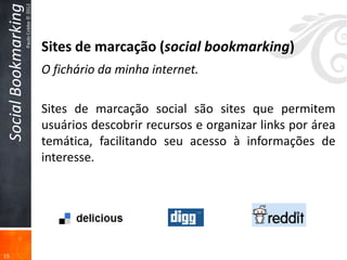 Social Bookmarking
                      Paulo Cobbe © 2012



                                           Sites de marcação (social bookmarking)
                                           O fichário da minha internet.

                                           Sites de marcação social são sites que permitem
                                           usuários descobrir recursos e organizar links por área
                                           temática, facilitando seu acesso à informações de
                                           interesse.




15
 