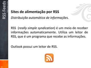 RSS Feeds
             Paulo Cobbe © 2012


                                  Sites de alimentação por RSS
                                  Distribuição automática de informações.

                                  RSS (really simple syndication) é um meio de receber
                                  informações automaticamente. Utiliza um leitor de
                                  RSS, que é um programa que recebe as informações.

                                  Outlook possui um leitor de RSS.




16
 