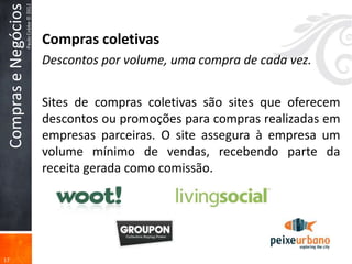 Compras e Negócios
                      Paulo Cobbe © 2012

                                           Compras coletivas
                                           Descontos por volume, uma compra de cada vez.


                                           Sites de compras coletivas são sites que oferecem
                                           descontos ou promoções para compras realizadas em
                                           empresas parceiras. O site assegura à empresa um
                                           volume mínimo de vendas, recebendo parte da
                                           receita gerada como comissão.




17
 