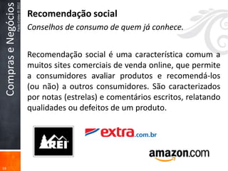 Compras e Negócios
                      Paulo Cobbe © 2012
                                           Recomendação social
                                           Conselhos de consumo de quem já conhece.


                                           Recomendação social é uma característica comum a
                                           muitos sites comerciais de venda online, que permite
                                           a consumidores avaliar produtos e recomendá-los
                                           (ou não) a outros consumidores. São caracterizados
                                           por notas (estrelas) e comentários escritos, relatando
                                           qualidades ou defeitos de um produto.




19
 