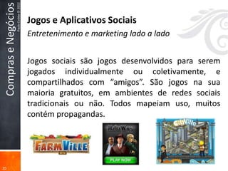 Compras e Negócios
                      Paulo Cobbe © 2012
                                           Jogos e Aplicativos Sociais
                                           Entretenimento e marketing lado a lado


                                           Jogos sociais são jogos desenvolvidos para serem
                                           jogados individualmente ou coletivamente, e
                                           compartilhados com “amigos”. São jogos na sua
                                           maioria gratuitos, em ambientes de redes sociais
                                           tradicionais ou não. Todos mapeiam uso, muitos
                                           contém propagandas.




20
 