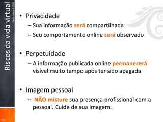 Paulo Cobbe © 2012
 Riscos da vida virtual
                                               • Privacidade
                                                 – Sua informação será compartilhada
                                                 – Seu comportamento online será observado


                                               • Perpetuidade
                                                 – A informação publicada online permanecerá
                                                   visível muito tempo após ter sido apagada


                                               • Imagem pessoal
                                                 – NÃO misture sua presença profissional com a
                                                   pessoal. Cuide de sua imagem.
30
 