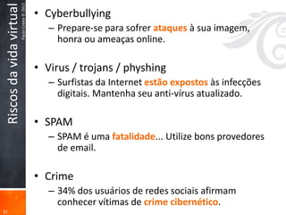 Paulo Cobbe © 2012
 Riscos da vida virtual                        • Cyberbullying
                                                  – Prepare-se para sofrer ataques à sua imagem,
                                                    honra ou ameaças online.

                                               • Virus / trojans / physhing
                                                  – Surfistas da Internet estão expostos às infecções
                                                    digitais. Mantenha seu anti-vírus atualizado.

                                               • SPAM
                                                  – SPAM é uma fatalidade... Utilize bons provedores
                                                    de email.

                                               • Crime
                                                  – 34% dos usuários de redes sociais afirmam
                                                    conhecer vítimas de crime cibernético.
31
 