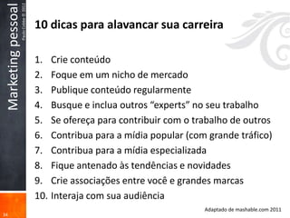 Marketing pessoal
                     Paulo Cobbe © 2012
                                          10 dicas para alavancar sua carreira

                                          1. Crie conteúdo
                                          2. Foque em um nicho de mercado
                                          3. Publique conteúdo regularmente
                                          4. Busque e inclua outros “experts” no seu trabalho
                                          5. Se ofereça para contribuir com o trabalho de outros
                                          6. Contribua para a mídia popular (com grande tráfico)
                                          7. Contribua para a mídia especializada
                                          8. Fique antenado às tendências e novidades
                                          9. Crie associações entre você e grandes marcas
                                          10. Interaja com sua audiência
                                                                                Adaptado de mashable.com 2011
34
 
