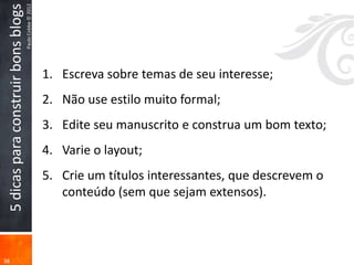 5 dicas para construir bons blogs
                                     Paulo Cobbe © 2012




                                                          1. Escreva sobre temas de seu interesse;
                                                          2. Não use estilo muito formal;
                                                          3. Edite seu manuscrito e construa um bom texto;
                                                          4. Varie o layout;
                                                          5. Crie um títulos interessantes, que descrevem o
                                                             conteúdo (sem que sejam extensos).



38
 