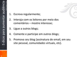 Paulo Cobbe © 2012
 5 dicas para aumentar audiência


                                                        1. Escreva regularmente;
                                                        2. Interaja com os leitores por meio dos
                                                           comentários – mostre interesse;
                                                        3. Ligue a outros blogs;
                                                        4. Comente e participe em outros blogs;
                                                        5. Promova seu blog (assinatura de email, em seu
                                                           site pessoal, comunidades virtuais, etc).



39
 
