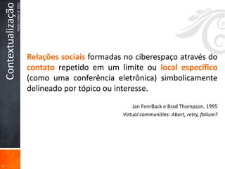 Contextualização
                       Paulo Cobbe © 2012




                                            Relações sociais formadas no ciberespaço através do
                                            contato repetido em um limite ou local específico
                                            (como uma conferência eletrônica) simbolicamente
                                            delineado por tópico ou interesse.
                                                                         Jan FernBack e Brad Thompson, 1995
                                                                     Virtual communities: Abort, retry, failure?




7
 