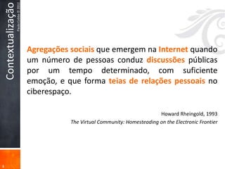 Contextualização
                       Paulo Cobbe © 2012




                                            Agregações sociais que emergem na Internet quando
                                            um número de pessoas conduz discussões públicas
                                            por um tempo determinado, com suficiente
                                            emoção, e que forma teias de relações pessoais no
                                            ciberespaço.

                                                                                           Howard Rheingold, 1993
                                                       The Virtual Community: Homesteading on the Electronic Frontier




8
 