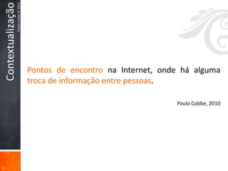 Contextualização
                       Paulo Cobbe © 2012




                                            Pontos de encontro na Internet, onde há alguma
                                            troca de informação entre pessoas.

                                                                               Paulo Cobbe, 2010




9
 