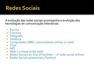Redes SociaisA evolução das redes sociais acompanha a evolução das tecnologias de comunicação interativas:EscritaCorreiosTelégrafoTelefoneComputador (BBS, comunidades online, e-mail)ChatIMSWeb 2.0 (readwriteweb)Redes Sociais on-line (Friendster – 1ª rede social online)Redes Sociais presenciais (Twitter)