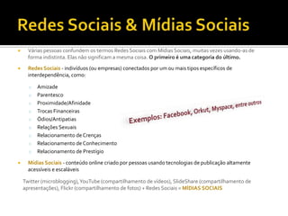 Redes Sociais & Mídias SociaisVárias pessoas confundem os termos Redes Sociais com Mídias Sociais, muitas vezes usando-as de forma indistinta. Elas não significam a mesma coisa. O primeiro é uma categoria do último.Redes Sociais - indivíduos (ou empresas) conectados por um ou mais tipos específicos de interdependência, como:Amizade