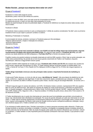 Redes Sociais , porque sua empresa deve estar em uma?
O que é Facebook?
Facebook é a maior rede social do mundo.
Atualmente, possui mais de 250 milhões de usuários.
Foi criado no ínicio de 2004, como uma rede social da Universidade de Harvard.
Foi aberta aos poucos, e hoje é um dos sites mais acessados do mundo.
Modelo de experimentação de tipos de publicidade digital, o Facebook foi referência na criação de outras redes sociais, como
orkut e twitter.
Facebook no Brasil.
O Facebook cresce a passos enormes no país, já ultrapassando 1 milhão de usuários considerados "de elite", pois os primeiros
brasileiros foram os que viajam e possuem contatos no exterior.
Marketing e Publicidade no Facebook.
A comunicação de marcas, produtos e serviços no Facebook passa por três estratégias:
-Páginas (relacionamento, criação e indexação de conteúdo.)
-Anúncios Segmentados.
-Aplicativos Sociais.
O que é o Twitter?
O Twitter é a mídia social mais acessada no Brasil, com 55,84% do total de tráfego desse tipo de ferramenta, segundo
monitoramento divulgado esta semana pela StatCounter. Em segundo lugar aparece o Facebook (20,14%), que pela
primeira vez desde dezembro de 2009 ultrapassou o YouTube (16,27%) no número de acessos no país.
O gráfico mostra uma grande mudança na situação observada em abril de 2009, quando o Orkut, hoje na quinta colocação, era
a líder entre as ferramentas. No período de um ano houve grande crescimento do Twitter e do Facebook, enquanto
StumbleUpon, Delicious e Digg também tiveram queda.
O quadro brasileiro difere bastante do mundial, em que o Facebook está a frente com 55,13% dos acessos dos usuários de
redes sociais, seguido pelo StumbeUpon (21,83%). O Twitter aparece apenas na terceira posição na análise global, com
7,15%, a frente de YouTube (7,15%), Reedit (3,51%), MySpace (3,08%) e Digg (2,61%). O Orkut não chega a aparecer na
tabela.
Twitter atinge maioridade e torna-se uma das principais redes sociais e importante ferramenta de marketing na
internet.
A rede social Twitter alcançou, no início do mês de março, dez bilhões de “tweets”, três anos depois de plataforma ter sido
criada, conforme o registro do site GigaTweet. A rede teve crescimento rápido, considerando que alcançou um bilhão de
„tweets‟ em novembro de 2008 e 5 bilhões há apenas quatro meses, recorda o blog de tecnologia Mashable - de acordo com o
UOL.
O Brasil é segundo lugar em número de tuiteiros, com 8,8%. Os Estados Unidos o primeiro, representando 50% dos usuários.
Mas em junho de 2009 teve 62%. São dados da empresa de análise em mídia social Sysomos, publicados em janeiro/2010.
Mas, no quesito postagens, o Brasil perde para o Reino Unido. Os EUA também lideram, 56,59% , seguido pelo Reino Unido,
com 8,09%. Brasil: 6,73%. Segundo o UOL, a “Sysomos analisou 13 milhões de perfis únicos, ativos entre 16 de outubro e 16
de dezembro de 2009.
O Twitter decididamente caiu no gosto dos internautas por causa das suas funcionalidades que permitem comunicação em
tempo real, interatividade total e facilidade de atualização. Por causa da grande utilização por parte dos internautas no mundo
inteiro, o Twitter está se tornando rapidamente uma ferramenta poderosa de marketing e comunicação online, a ponto de, em
breve, superar outros gigantes. No Brasil a rede social do Google continua sendo a campeã de audiência e utilização, mas já
vem dividindo espaço com o Twitter e também com o Facebook.
E as empresas já estão sabendo disso. Grandes corporações ou mesmo pequenas empresas estão utilizando o Twitter para
divulgar produtos ou serviços, promoções e novidades, e incentivar a divulgação e propagação dessas novidades através do
enorme potencial viral da ferramenta. Além da ampla divulgação pelas ações dos próprios utilizadores que comentam, indicam
ou condenam, o Twitter também é muito importante para as empresas conhecerem mais seus clientes, o que pensam e suas
opiniões.
 