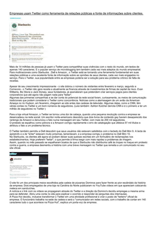 Empresas usam Twitter como ferramenta de relações públicas e fonte de informações sobre clientes.
Mais de 14 milhões de pessoas já usam o Twitter para compartilhar suas vivências com o resto do mundo, em textos de
apenas 140 caracteres. E o popular serviço de microblogging tem também cada vez mais adeptos do mundo empresarial.
Para multinacionais como Starbucks , Dell e Amazon , o Twitter está se tornando uma ferramenta fundamental em suas
relações públicas e uma excelente fonte de informação sobre as opiniões de seus clientes, cada vez mais engajados no
serviço. Para o Twitter, sua popularidade entre as empresas poderia ser a solução para seu problema crônico de falta de
receitas.
Apesar de seu crescimento impressionante - o site dobrou o número de visitantes entre fevereiro e março, segundo a
Comscore - o Twitter não gera receita e atualmente se financia através de investimentos de firmas de capital de risco. Evan
Williams, Biz Stone e Jack Dorsey, seus fundadores, já assinalaram que pretendem criar serviços pagos para clientes
corporativos que até agora não pagam nada para "twitar".
Algumas das primeiras companhias a se dar conta do potencial da rede social foram, curiosamente, os meios de comunicação
tradicionais que podem considerar o Twitter como concorrência. Notícias como a aterrissagem de um avião da American
Airways no rio Hudson, em fevereiro, chegaram ao site antes das cadeias de televisão. Algumas delas, como a CNN, têm
várias contas no Twitter e um bom números de seguidores. (Leia também: Ashton Kutcher derrota CNN e é o primeiro a ter um
milhão de seguidores no Twitter )
Para a loja virtual Amazon, o Twitter se tornou uma dor de cabeça, quando uma pequena revolução contra a empresa se
desencadeou na rede social. Um escritor norte-americano descobriu que dois livros de conteúdo gay haviam desaparecido dos
rankings da Amazon e denunciou o fato numa mensagem em seu Twitter, com mais de 200 mil seguidores.
O protesto se espalhou como pólvora e a Amazon corrigiu rapidamente o erro de catalogação que afetava 57 mil títulos e
atribiuiu o fato a um problema técnico.
O Twitter também permitiu a Dell descobrir que seus usuários não estavam satisfeitos com o teclado do Dell Mini 9. A tecla de
apóstrofo e a de "enter" estavam muito próximas, lamentavam, e a empresa corrigiu o problema no Dell Mini 10.
Na Starbucks, os clientes até agora só podiam deixar suas queixas escritas em um formulário de reclamações nos
estabelecimentos. Hoje preferem "twitar", o que permite à firma reagir com mais rapidez a problemas de imagem.
Assim, quando no mês passado se espalharam boatos de que a Starbucks não distribuiria café às tropas no Iraque em protesto
contra a guerra, a empresa desmentiu a história com uma breve mensagem no Twitter que remetia a um comunicado no seu
site oficial.
O site foi um dos principais meios escolhidos pela cadeia de pizzarias Dominos para fazer frente ao pior escândalo da história
da empresa. Dois empregados de uma loja na Carolina do Norte publicaram no YouTube vídeos em que apareciam colocando
meleca em sanduíches.
A notícia e o link com os vídeos se propagaram através do Twitter e a direção da Domino's decidiu empregas a mesma arma
para se defender. Abriu uma conta no site para explicar o ocorrido e responder às perguntas dos internautas.
A Pizza Hut decidiu, inclusive transformar o Twitter em uma atividade profissional e criar o posto de "twiteiro" oficial da
empresa. O funcionário trabalha na sede da cadeia e será o "comunicador em redes sociais, com o trabalho de contar em 140
caracteres tudo o que acontece na Pizza Hut", explica um porta-voz da empresa.
 