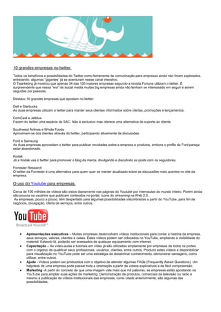 10 grandes empresas no twitter.
Todos os benefícios e possibilidades do Twitter como ferramenta de comunicação para empresas ainda não foram explorados,
entretando, algumas “gigantes” já se aventuram nesse canal interativo.
O Twarketing já mostrou que apenas 34 das 100 maiores empresas segundo a revista Fortune utilizam o twitter. É
surpreendente que nessa “era” de social media muitas big empresas ainda não tenham se interessado em seguir e serem
seguidas por pessoas.
Destaco 10 grandes empresas que apostam no twitter:
Dell e Starbucks
As duas empresas utilizam o twitter para manter seus clientes informados sobre ofertas, promoções e lançamentos.
ComCast e Jetblue
Fazem do twitter uma espécie de SAC. Não é exclusivo mas oferece uma alternativa de suporte ao cliente.
Southwest Airlines e Whole Foods
Aproximam-se dos clientes através do twitter, participando ativamente de discussões.
Ford e Samsung
As duas empresas aproveitam o twitter para publicar novidades sobre a empresa e produtos, embora o profile da Ford pareça
estar abandonado.
Kodak
Já a Kodak usa o twitter para promover o blog da marca, divulgando e discutindo os posts com os seguidores.
Forrester Research
O twitter da Forrester é uma alternativa para quem quer se manter atualizado sobre as discussões mais quentes no site da
empresa.
O uso do Youtube para empresas.
Cerca de 100 milhões de vídeos são vistos diariamente nas páginas do Youtube por internautas do mundo inteiro. Porém ainda
são poucos os usuários que publicam conteúdos no portal, ícone do streaming na Web 2.0.
As empresas, pouco a pouco, têm despertado para algumas possibilidades vislumbradas a partir do YouTube, para fim de
negócios, divulgação, oferta de serviços, entre outros.
 Apresentações executivas – Muitas empresas desenvolvem vídeos institucionais para contar a história da empresa,
seus serviços, valores, clientes e cases. Estes vídeos podem ser colocados no YouTube, ampliando a visibilidade do
material. Estando lá, poderão ser acessados de qualquer equipamento com internet.
 Capacitação – As vídeo-aulas e tutoriais em vídeo já são utilizadas amplamente por empresas de todos os portes
com o objetivo de qualificar seus profissionais, usuários, clientes, entre outros. Produzir estes vídeos e disponibilizar
para visualização no YouTube pode ser uma estratégia de disseminar conhecimento, demonstrar vantagens, como
utilizar, entre outros.
 Ajuda - Vídeos podem ser produzidos com o objetivo de atender algumas FAQs (Frequently Asked Questions). Um
helpdesk de uma empresa pode passar toda a orientação a partir de vídeos explicativos e de fácil compreensão.
 Marketing -A partir do conceito de que uma imagem vale mais que mil palavras, as empresas estão apostando no
YouTube para ampliar suas ações de marketing. Demonstração de produtos, comerciais de televisão ou rádio e
mesmo a publicação de vídeos institucionais das empresas, como citado anteriormente, são algumas das
possibilidades.
 