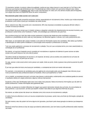 “O importante, também, é produzir vídeos de qualidade. Lembre-se que vídeos toscos é o que mais tem no YouTube e não
deixe que sua empresa seja lembrada por isso. É fundamental ser criativo e fazer com que outros indiquem seus vídeos,
promovendo também um marketing viral. Hoje é muito mais fácil fazer um vídeo com uma câmera simples (até de fotografia),
com edição não-linear em programas fáceis de serem manipulados.”
Recrutamento pelas redes sociais com custo zero
Um estudo divulgado pela companhia americana Jobvite, especializada em recrutamento online, mostrou que muitas empresas
já adotaram como rotina a busca por candidatos nas redes sociais.
Até aí, nada de novo. Mas, de acordo com o levantamento, 95% das empresas consultadas na pesquisa afirmam utilizar o
Linkedin na busca por talentos.
Aqui no Brasil, faz pouco tempo que o Linkedin começou a despertar a atenção dos departamentos de recursos humanos, que
já utilizavam outras fontes como Facebook e Twitter, uma estratégia que certamente veio para ficar.
Isso acontece porque por meio das redes sociais quebramos a barreira das distâncias entre candidatos e empresa e
ampliamos a possibilidade de atrair cada vez mais pessoas, de diferentes lugares e culturas, com custo praticamente zero.
Além disso, os recrutadores têm acesso imediato a uma série de informações acerca dos candidatos. São dados que facilitam
a identificação do melhor perfil e fortalecem a comunicação entre empresa e profissionais no mercado.
Tudo isso acaba agilizando o processo de recrutamento e seleção. Faz com que a empresa tenha uma maior assertividade na
contratação de um profissional.
No entanto, um equívoco bastante comum cometido por recrutadores e caçadores de talentos é querer acionar as redes
sociais como quem lança ao mar uma rede de pesca.
Tal prática resulta em desperdício de recursos e, em especial, de tempo, pois se analisa uma avalanche de currículos de
pessoas que nada têm do perfil que se busca.
Ou seja, acionar a rede social certa é como pescar com arpão: direto ao ponto, direto à pessoa mais próxima possível do perfil
desejado.
É por isso que antes de iniciar uma busca por candidatos, o contratante tem de ter em mente onde ele está.
Por exemplo, o recrutamento de candidatos para uma agência de comunicação pede uma divulgação mais informal, já que
muito provavelmente esse profissional estará no Facebook, Orkut e principalmente no Twitter
Já no Linkedin, as empresas procuram currículos mais densos e estruturados, evidenciando uma cuidadosa gestão de carreira
e resultados obtidos em cargos anteriores e alguma vivência internacional.
Facebook e Orkut são identificadas neste meio como redes mais pessoais. Nelas encontramos informações que vão além do
âmbito profissional. E essas informações são igualmente úteis.
Às vezes, as pessoas se revelam diferentes da imagem que querem demonstrar através dos currículos. As comunidades às
quais pertence, o que escrevem, as fotos que expõem revelam mais delas do que algumas dinâmicas de grupo.
No entanto, as redes sociais não devem ser utilizadas como único recurso de recrutamento e seleção.
A melhor forma de utilizá-las é como um recurso complementar do processo, sendo mais uma fonte de informação e atração de
candidatos.
De toda maneira, elas não podem de forma alguma ser ignoradas, pois fazem parte dessa geração de talentos que desejamos
atrair.
Devemos ainda ficar atentos ao tipo de cargo que estamos selecionando, pois nem todos os perfis profissionais estão inseridos
nas redes.
 