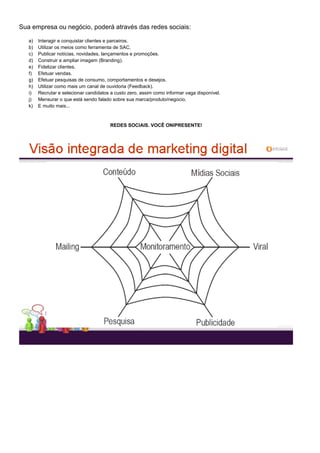 Sua empresa ou negócio, poderá através das redes sociais:
a) Interagir e conquistar clientes e parceiros.
b) Utilizar os meios como ferramenta de SAC.
c) Publicar notícias, novidades, lançamentos e promoções.
d) Construir e ampliar imagem (Branding).
e) Fidelizar clientes.
f) Efetuar vendas.
g) Efetuar pesquisas de consumo, comportamentos e desejos.
h) Utilizar como mais um canal de ouvidoria (Feedback).
i) Recrutar e selecionar candidatos a custo zero, assim como informar vaga disponível.
j) Mensurar o que está sendo falado sobre sua marca/produto/negocio.
k) E muito mais...
REDES SOCIAIS. VOCÊ ONIPRESENTE!
 