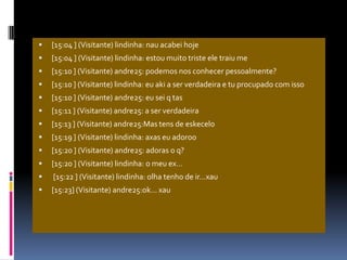[15:04 ] (Visitante) lindinha: nau acabei hoje[15:04 ] (Visitante) lindinha: estou muito triste ele traiu me[15:10 ] (Visitante) andre25: podemos nos conhecer pessoalmente?[15:10 ] (Visitante) lindinha: eu aki a ser verdadeira e tu procupado com isso[15:10 ] (Visitante) andre25: eu sei q tas[15:11 ] (Visitante) andre25: a ser verdadeira[15:13 ] (Visitante) andre25:Mas tens de eskecelo[15:19 ] (Visitante) lindinha: axas eu adoroo[15:20 ] (Visitante) andre25: adoras o q?[15:20 ] (Visitante) lindinha: o meu ex… [15:22 ] (Visitante) lindinha: olha tenho de ir…xau[15:23] (Visitante) andre25:ok… xau