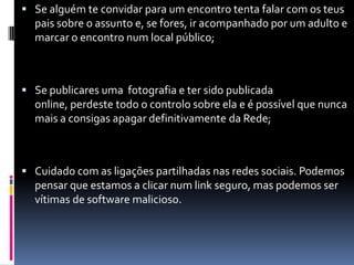 Se alguém te convidar para um encontro tenta falar com os teus pais sobre o assunto e, se fores, ir acompanhado por um adulto e marcar o encontro num local público; Se publicares uma  fotografia e ter sido publicada online, perdeste todo o controlo sobre ela e é possível que nunca mais a consigas apagar definitivamente da Rede; Cuidado com as ligações partilhadas nas redes sociais. Podemos pensar que estamos a clicar num link seguro, mas podemos ser vítimas de software malicioso. 