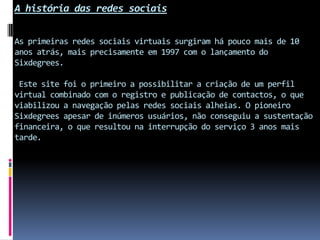 A história das redes sociaisAs primeiras redes sociais virtuais surgiram há pouco mais de 10 anos atrás, mais precisamente em 1997 com o lançamento do Sixdegrees. Este site foi o primeiro a possibilitar a criação de um perfil virtual combinado com o registro e publicação de contactos, o que viabilizou a navegação pelas redes sociais alheias. O pioneiro Sixdegrees apesar de inúmeros usuários, não conseguiu a sustentação financeira, o que resultou na interrupção do serviço 3 anos mais tarde.