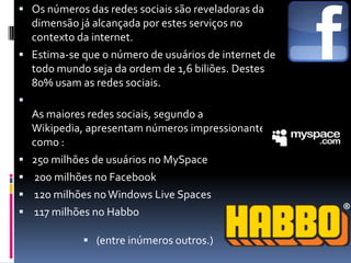 Os números das redes sociais são reveladoras da dimensão já alcançada por estes serviços no contexto da internet. Estima-se que o número de usuários de internet de todo mundo seja da ordem de 1,6 biliões. Destes 80% usam as redes sociais.As maiores redes sociais, segundo a Wikipedia, apresentam números impressionantes como :250 milhões de usuários no MySpace 200 milhões no Facebook 120 milhões no Windows LiveSpaces 117 milhões no Habbo(entre inúmeros outros.) 