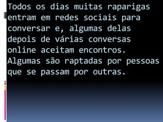 Todos os dias muitas raparigas entram em redes sociais para conversar e, algumas delas depois de várias conversas online aceitam encontros.Algumas são raptadas por pessoas que se passam por outras.