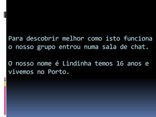 Para descobrir melhor como isto funciona o nosso grupo entrou numa sala de chat.O nosso nome é Lindinha temos 16 anos e vivemos no Porto.