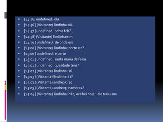[14:56] undefined: ola[14:56 ] (Visitante) lindinha:ola[14:57 ] undefined: pdms tclr?[14:58] (Visitante) lindinha:sim[14:59 ] undefined: de onde es?[15:00 ] (Visitante) lindinha: porto e t?[15:00 ] undefined: é perto[15:01 ] undefined: santa maria da feira[15:01 ] undefined: que idade tens?[15:02 ] (Visitante) lindinha: 16[15:03 ] (Visitante) lindinha: i t?[15:03 ] (Visitante) andre25: 25[15:03 ] (Visitante) andre25: namoras?[15:04 ] (Visitante) lindinha: não, acabei hoje…ele traiu-me