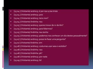 [15:04 ] (Visitante) andre25: é por isso q tas triste[15:04 ] (Visitante) andre25: pois[15:04 ] (Visitante) andre25: tens msn?[15:04 ] (Visitante) lindinha: nau[15:05 ] (Visitante) andre25: queres trocar de nr de tlm?[15:05 ] (Visitante) andre25: para falarmos?[15:05 ] (Visitante) lindinha: nau tenho[15:05 ] (Visitante) andre25: podemos nos conhecer um dia destes pessoalmente?[15:07 ] (Visitante) andre25: posso te fazer uma pergunta?[15:07 ] (Visitante) lindinha: sim[15:08 ] (Visitante) andre25: costumas usar saia e vestidos?[15:08 ] (Visitante) lindinha: nau[15:08 ] (Visitante) lindinha: pk?[15:08 ] (Visitante) andre25: por nada[15:09 ] (Visitante) andre25: lol