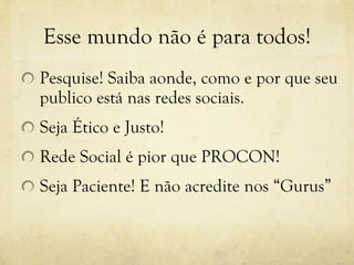 Esse mundo não é para todos! Pesquise! Saiba aonde, como e por que seu publico está nas redes sociais. Seja Ético e Justo! Rede Social é pior que PROCON! Seja Paciente! E não acredite nos “Gurus” 