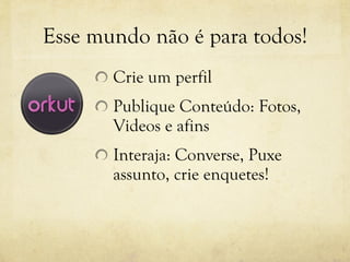 Esse mundo não é para todos! Crie um perfil Publique Conteúdo: Fotos, Videos e afins Interaja: Converse, Puxe assunto, crie enquetes! 