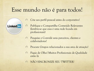 Esse mundo não é para todos! Crie seu perfil pessoal antes do corporativo! Publique e Compartilhe Conteúdo Relevantes (lembre-se que essa é uma rede focada em profissionais) Pesquise e Convide seus parceiros, clientes e colaboradores! Procure Grupos relacionados a sua area de atuação!  Fique de Olho! Muitos Profissionais de Qualidade estão lá NÃO SINCRONIZE SEU TWITTER! 
