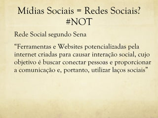 Mídias Sociais = Redes Sociais? #NOT Rede Social segundo Sena “ Ferramentas e Websites potencializadas pela internet criadas para causar interação social, cujo objetivo é buscar conectar pessoas e proporcionar a comunicação e, portanto, utilizar laços sociais” 