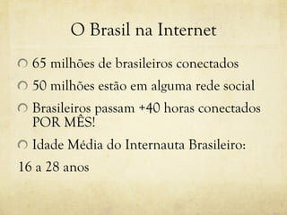 O Brasil na Internet 65 milhões de brasileiros conectados 50 milhões estão em alguma rede social Brasileiros passam +40 horas conectados POR MÊS! Idade Média do Internauta Brasileiro: 16 a 28 anos 