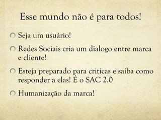 Esse mundo não é para todos! Seja um usuário! Redes Sociais cria um dialogo entre marca e cliente! Esteja preparado para criticas e saiba como responder a elas! É o SAC 2.0 Humanização da marca! 