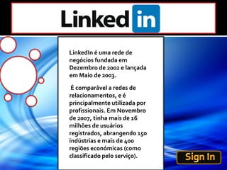 LinkedIn é uma rede de negócios fundada em Dezembro de 2002 e lançada em Maio de 2003.  É comparável a redes de relacionamentos, e é principalmente utilizada por profissionais. Em Novembro de 2007, tinha mais de 16 milhões de usuários registrados, abrangendo 150 indústrias e mais de 400 regiões económicas (como classificado pelo serviço).Sign In