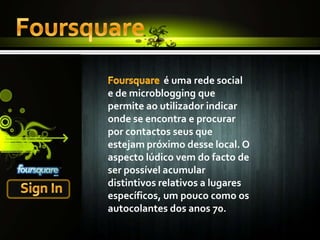 FoursquareFoursquare é uma rede social e de microblogging que permite ao utilizador indicar onde se encontra e procurar por contactos seus que estejam próximo desse local. O aspecto lúdico vem do facto de ser possível acumular distintivos relativos a lugares específicos, um pouco como os autocolantes dos anos 70.Sign In