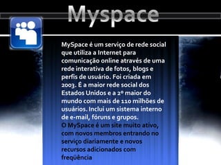 MyspaceMySpace é um serviço de rede social que utiliza a Internet para comunicação online através de uma rede interativa de fotos, blogs e perfis de usuário. Foi criada em 2003. É a maior rede social dos Estados Unidos e a 2º maior do mundo com mais de 110 milhões de usuários.Inclui um sistema interno de e-mail, fóruns e grupos. O MySpace é um site muito ativo, com novos membros entrando no serviço diariamente e novos recursos adicionados com freqüência