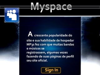 MyspaceA crescente popularidade do site e sua habilidade de hospedar MP3s fez com que muitas bandas e músicos se registrassem, algumas vezes fazendo de suas páginas de perfil seu site oficial.Sign In