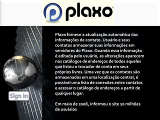 Plaxo fornece a atualização automática das informações de contato. Usuário e seus contatos armazenar suas informações em servidores do Plaxo. Quando essa informação é editada pelo usuário, as alterações aparecem nos catálogos de endereços de todos aqueles que listou o trocador de conta em seus próprios livros. Uma vez que os contatos são armazenados em uma localização central, é possível uma lista de conexões entre contatos e acessar o catálogo de endereços a partir de qualquer lugar. Em maio de 2008, informou o site 20 milhões de usuários [6]. Sign In