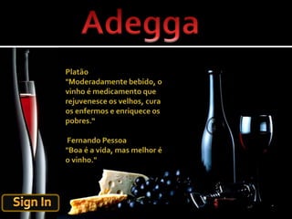 AdeggaPlatão "Moderadamente bebido, o vinho é medicamento que rejuvenesce os velhos, cura os enfermos e enriquece os pobres.“ Fernando Pessoa "Boa é a vida, mas melhor é o vinho."Sign In
